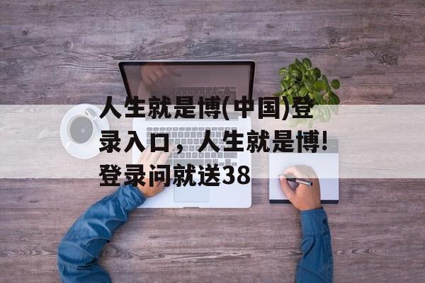 人生就是博(中国)登录入口，人生就是博!登录问就送38