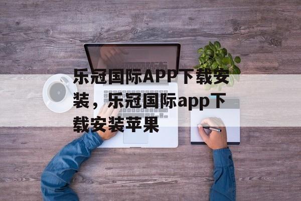 乐冠国际APP下载安装，乐冠国际app下载安装苹果