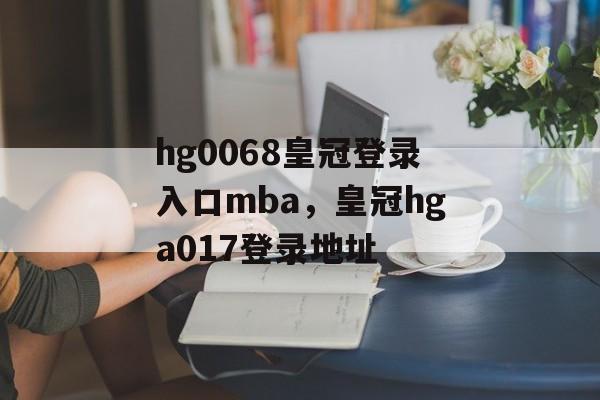 hg0068皇冠登录入口mba，皇冠hga017登录地址