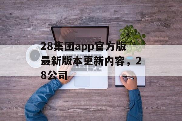 28集团app官方版最新版本更新内容，28公司