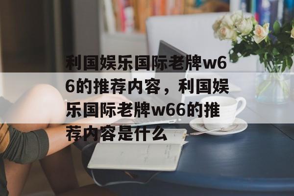 利国娱乐国际老牌w66的推荐内容，利国娱乐国际老牌w66的推荐内容是什么